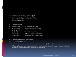  Example: Calculate the prismatic effect
 8 mm down and 5 mm in from theOC of a
 RE:+5.00/-2.00 60
 The formulae are:
 A = S + Csin² = 5+ -2.00sin²120 = +3.5
 B =Csincos = -2.00sin120cos120 = 0.866
 D = S + Ccos² = 5+ -2.00cos²120 = +4.5
 H =Ax + By = 3.50.5 + 0.866 -0.8 = 1.057
 V = Bx + Dy = 0.8660.5 + 4.5 -0.8 = -3.167
 Therefore the prismatic effect at P is:
 1.057  base out
 3.167  base up
 Following from the conventions given in the previous slide, since H is positive the prism direction
is base out andV is negative so the direction is base up.
4/5/2017Fakhruddin Alliasger 38
 