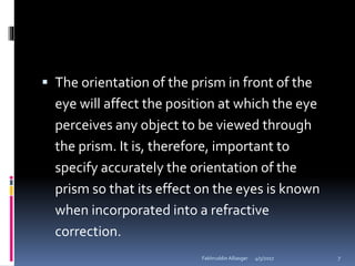  The orientation of the prism in front of the
eye will affect the position at which the eye
perceives any object to be viewed through
the prism. It is, therefore, important to
specify accurately the orientation of the
prism so that its effect on the eyes is known
when incorporated into a refractive
correction.
4/5/2017Fakhruddin Alliasger 7
 