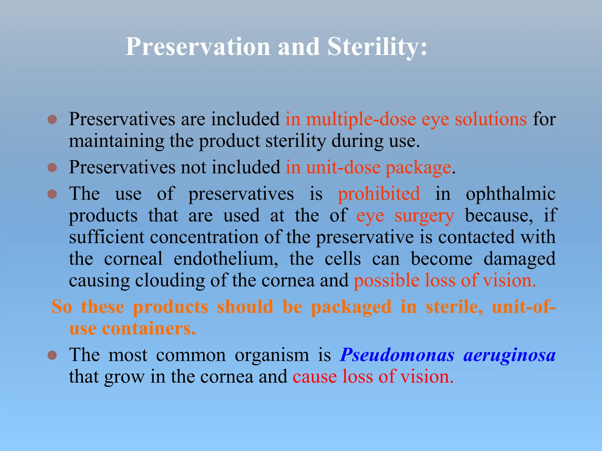 Preservation and Sterility:
 Preservatives are included in multiple-dose eye solutions for
maintaining the product sterility during use.
 Preservatives not included in unit-dose package.
 The use of preservatives is prohibited in ophthalmic
products that are used at the of eye surgery because, if
sufficient concentration of the preservative is contacted with
the corneal endothelium, the cells can become damaged
causing clouding of the cornea and possible loss of vision.
So these products should be packaged in sterile, unit-of-
use containers.
 The most common organism is Pseudomonas aeruginosa
that grow in the cornea and cause loss of vision.
 