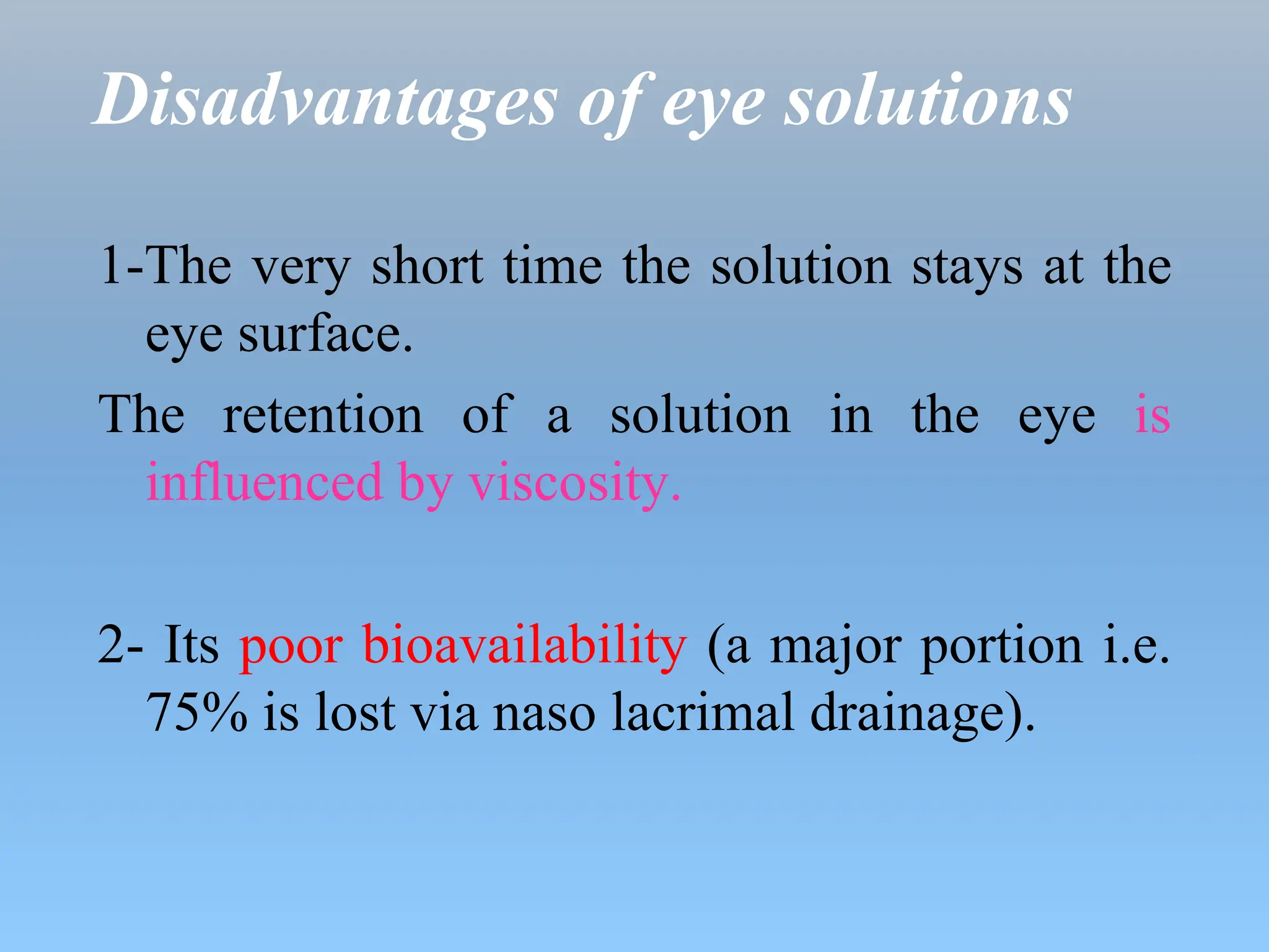 Disadvantages of eye solutions
1-The very short time the solution stays at the
eye surface.
The retention of a solution in the eye is
influenced by viscosity.
2- Its poor bioavailability (a major portion i.e.
75% is lost via naso lacrimal drainage).
 