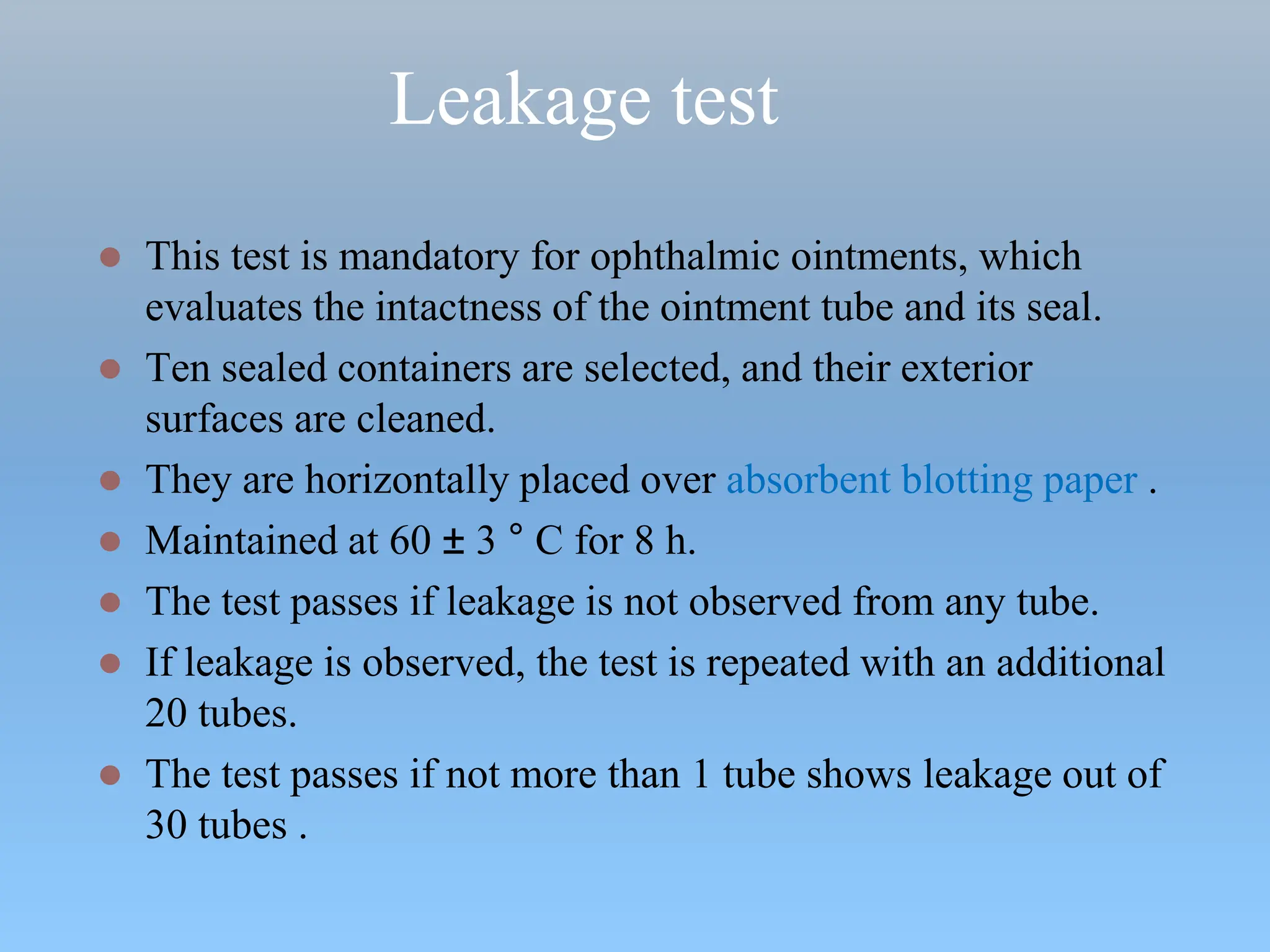 Leakage test
 This test is mandatory for ophthalmic ointments, which
evaluates the intactness of the ointment tube and its seal.
 Ten sealed containers are selected, and their exterior
surfaces are cleaned.
 They are horizontally placed over absorbent blotting paper .
 Maintained at 60 ± 3 ° C for 8 h.
 The test passes if leakage is not observed from any tube.
 If leakage is observed, the test is repeated with an additional
20 tubes.
 The test passes if not more than 1 tube shows leakage out of
30 tubes .
 