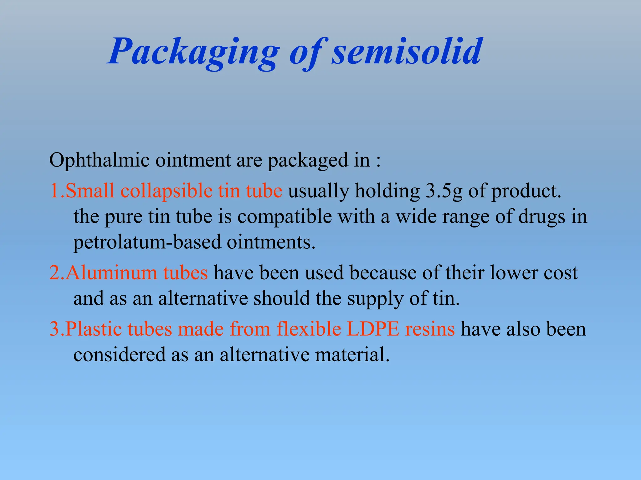 Packaging of semisolid
Ophthalmic ointment are packaged in :
1.Small collapsible tin tube usually holding 3.5g of product.
the pure tin tube is compatible with a wide range of drugs in
petrolatum-based ointments.
2.Aluminum tubes have been used because of their lower cost
and as an alternative should the supply of tin.
3.Plastic tubes made from flexible LDPE resins have also been
considered as an alternative material.
 