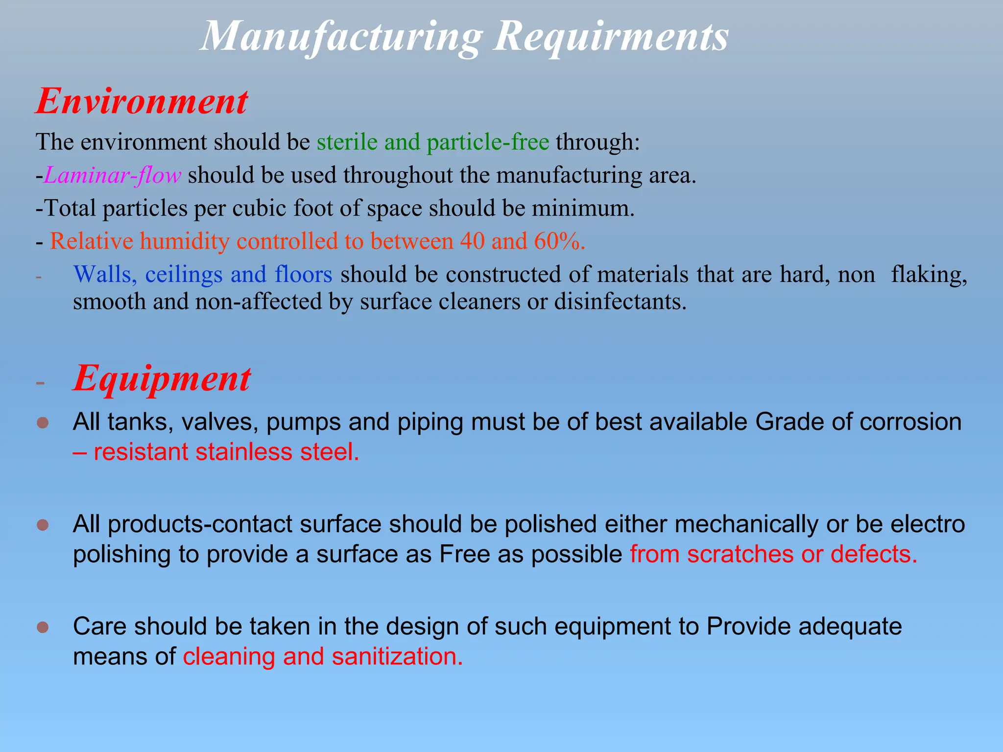 Manufacturing Requirments
Environment
The environment should be sterile and particle-free through:
-Laminar-flow should be used throughout the manufacturing area.
-Total particles per cubic foot of space should be minimum.
- Relative humidity controlled to between 40 and 60%.
- Walls, ceilings and floors should be constructed of materials that are hard, non flaking,
smooth and non-affected by surface cleaners or disinfectants.
- Equipment
 All tanks, valves, pumps and piping must be of best available Grade of corrosion
– resistant stainless steel.
 All products-contact surface should be polished either mechanically or be electro
polishing to provide a surface as Free as possible from scratches or defects.
 Care should be taken in the design of such equipment to Provide adequate
means of cleaning and sanitization.
 