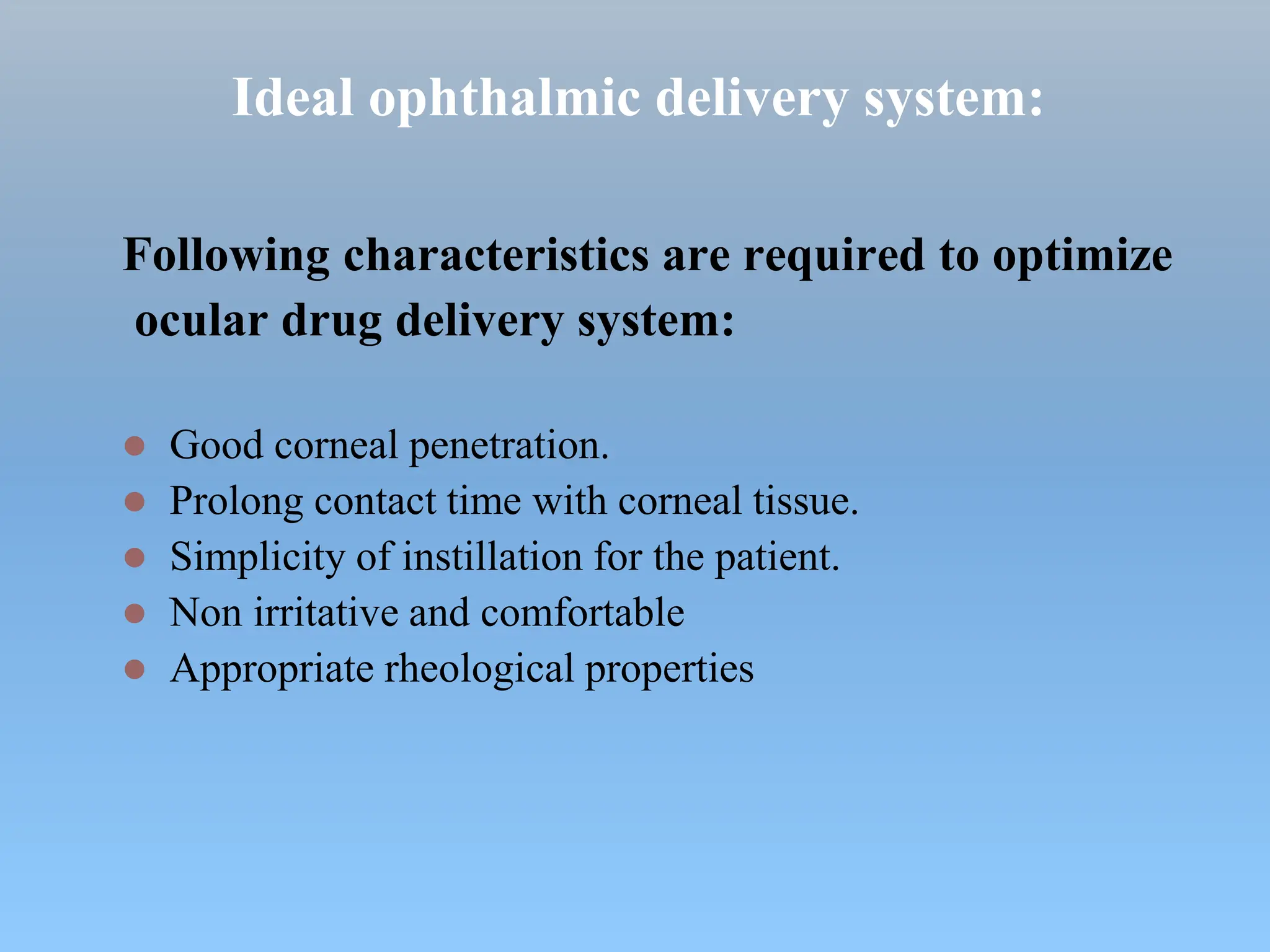 Ideal ophthalmic delivery system:
Following characteristics are required to optimize
ocular drug delivery system:
 Good corneal penetration.
 Prolong contact time with corneal tissue.
 Simplicity of instillation for the patient.
 Non irritative and comfortable
 Appropriate rheological properties
 