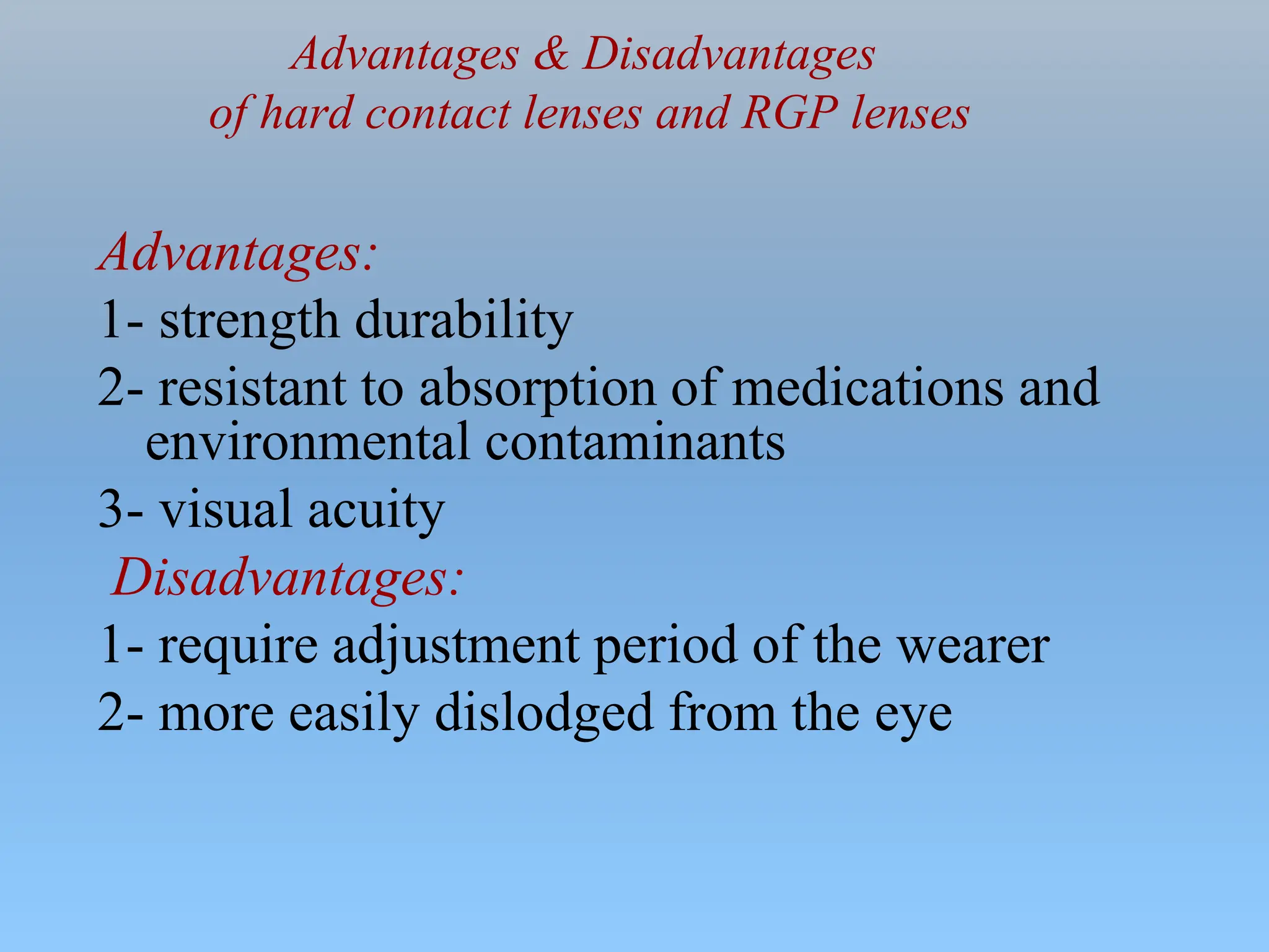 Advantages & Disadvantages
of hard contact lenses and RGP lenses
Advantages:
1- strength durability
2- resistant to absorption of medications and
environmental contaminants
3- visual acuity
Disadvantages:
1- require adjustment period of the wearer
2- more easily dislodged from the eye
 