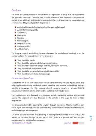 Ophthalmic products Kushal
Page
3
Eye drops:
Eye drops are sterile aqueous or oily solutions or suspensions of drugs that are instilled into
the eye with a dropper. They are used both for diagnostic and therapeutic purposes and
contain drugs which act on the anterior segment of the eye: the cornea, the conjunctive and
anterior uvea. They usually contain drugs used as
Antimicrobial agents (antibacterial, antifungals and antiviral)
Anti-inflammatory agents,
Anesthetics,
Mydriatics,
Miotics,
Cyclopledgics,
Diagnostic stains,
Corticosteroids,
Artificial tears.
Eye drops are mainly applied into the space between the eye balls and eye leads or on the
corneal surface. The characteristics of eye drops are:
They should be sterile,
They should be isotonic with lachrymal secretions,
They should be free from foreign particles, fibers and filaments,
They should have almost neutral pH,
They should be preserved with a suitable bactericide,
They should remain stable during storage.
Formulation of eye drops:
Most of the eye drops contain aqueous vehicle rather than oily vehicles. Aqueous eye drop
may support the bacterial and fungal growth therefore they must be preserved by adding a
suitable preservative. For this purpose phenyl mercuric nitrate or acetate 0.002%,
benzalkonium chloride 0.01%, chlorhexidine acetate 0.01% may be used.
The medicaments are dissolved in a aqueous vehicle containing suitable antimicrobial
agents. The adjacent are also dissolved in the vehicle at the stage to form a stable
preparation.
Eye drops are clarified by passing the solution through membrane filter having filter pore
size 0.8 µm. The clarified solution is immediately transferred into the final containers and
sealed to exclude microorganism.
Eye drops are then sterilized by autoclaving or heating with bactericide at 98o
C to 100o
C for
30min. or filtration through bacteria proof filter. Then it is packed into neutral glass
containers or in a suitable glass container.
 