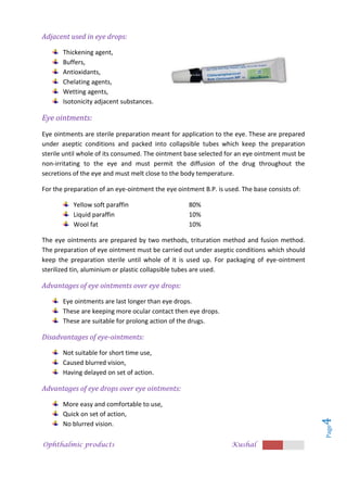 Ophthalmic products Kushal
Page
4
Adjacent used in eye drops:
Thickening agent,
Buffers,
Antioxidants,
Chelating agents,
Wetting agents,
Isotonicity adjacent substances.
Eye ointments:
Eye ointments are sterile preparation meant for application to the eye. These are prepared
under aseptic conditions and packed into collapsible tubes which keep the preparation
sterile until whole of its consumed. The ointment base selected for an eye ointment must be
non-irritating to the eye and must permit the diffusion of the drug throughout the
secretions of the eye and must melt close to the body temperature.
For the preparation of an eye-ointment the eye ointment B.P. is used. The base consists of:
Yellow soft paraffin 80%
Liquid paraffin 10%
Wool fat 10%
The eye ointments are prepared by two methods, trituration method and fusion method.
The preparation of eye ointment must be carried out under aseptic conditions which should
keep the preparation sterile until whole of it is used up. For packaging of eye-ointment
sterilized tin, aluminium or plastic collapsible tubes are used.
Advantages of eye ointments over eye drops:
Eye ointments are last longer than eye drops.
These are keeping more ocular contact then eye drops.
These are suitable for prolong action of the drugs.
Disadvantages of eye-ointments:
Not suitable for short time use,
Caused blurred vision,
Having delayed on set of action.
Advantages of eye drops over eye ointments:
More easy and comfortable to use,
Quick on set of action,
No blurred vision.
 