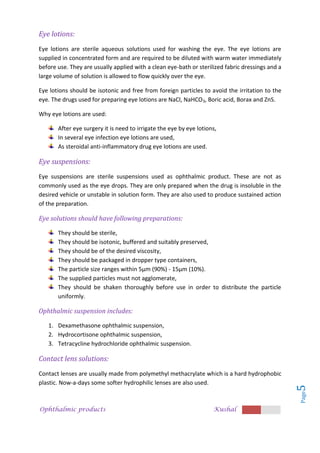 Ophthalmic products Kushal
Page
5
Eye lotions:
Eye lotions are sterile aqueous solutions used for washing the eye. The eye lotions are
supplied in concentrated form and are required to be diluted with warm water immediately
before use. They are usually applied with a clean eye-bath or sterilized fabric dressings and a
large volume of solution is allowed to flow quickly over the eye.
Eye lotions should be isotonic and free from foreign particles to avoid the irritation to the
eye. The drugs used for preparing eye lotions are NaCl, NaHCO3, Boric acid, Borax and ZnS.
Why eye lotions are used:
After eye surgery it is need to irrigate the eye by eye lotions,
In several eye infection eye lotions are used,
As steroidal anti-inflammatory drug eye lotions are used.
Eye suspensions:
Eye suspensions are sterile suspensions used as ophthalmic product. These are not as
commonly used as the eye drops. They are only prepared when the drug is insoluble in the
desired vehicle or unstable in solution form. They are also used to produce sustained action
of the preparation.
Eye solutions should have following preparations:
They should be sterile,
They should be isotonic, buffered and suitably preserved,
They should be of the desired viscosity,
They should be packaged in dropper type containers,
The particle size ranges within 5µm (90%) - 15µm (10%).
The supplied particles must not agglomerate,
They should be shaken thoroughly before use in order to distribute the particle
uniformly.
Ophthalmic suspension includes:
1. Dexamethasone ophthalmic suspension,
2. Hydrocortisone ophthalmic suspension,
3. Tetracycline hydrochloride ophthalmic suspension.
Contact lens solutions:
Contact lenses are usually made from polymethyl methacrylate which is a hard hydrophobic
plastic. Now-a-days some softer hydrophilic lenses are also used.
 