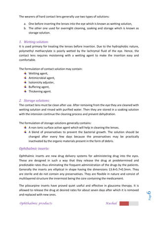 Ophthalmic products Kushal
Page
6
The wearers of hard contact lens generally use two types of solutions:
a. One before inserting the lenses into the eye which is known as wetting solution,
b. The other one used for overnight cleaning, soaking and storage which is known as
storage solution.
1. Wetting solution:
It is used primary for treating the lenses before insertion. Due to the hydrophobic nature,
polymethyl methacrylate is poorly wetted by the lachrymal fluid of the eye. Hence, the
contact lens requires moistening with a wetting agent to make the insertion easy and
comfortable.
The formulation of contact solution may contain:
Wetting agent,
Antimicrobial agent,
Isotonicity adjuster,
Buffering agent,
Thickening agent.
2. Storage solutions:
The contact lens must be clean after use. After removing from the eye they are cleaned with
wetting solution and rinsed with purified water. Then they are stored in a soaking solution
with the intension continue the cleaning process and prevent dehydration.
The formulation of storage solutions generally contains:
A non-ionic surface active agent which will help in cleaning the lenses.
A blend of preservatives to prevent the bacterial growth. The solution should be
changed after every few days because the preservatives may be practically
inactivated by the organic materials present in the form of debris.
Ophthalmic inserts:
Ophthalmic inserts are new drug delivery systems for administering drug into the eyes.
These are designed in such a way that they release the drug at predetermined and
predictable rates thus eliminating the frequent administration of the drugs by the patients.
Generally the inserts are elliptical in shape having the dimensions 13.4×5.7×0.3mm. They
are sterile and do not contain any preservatives. They are flexible in nature and consist of
multilayered structure the innermost being the core containing the medicament.
The pilocarpine inserts have proved quiet useful and effective in glaucoma therapy. It is
allowed to release the drug at desired rates for about seven days after which it is removed
and replaced with new ones.
 