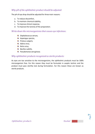 Ophthalmic products Kushal
Page
7
Why pH of the ophthalmic product should be adjusted:
The pH of eye drop should be adjusted for three main reasons:
a. To reduce discomfort,
b. To maintain chemical stability,
c. To improve clinical response,
d. To improve the tonicity of the preparation.
Write down the microorganisms that causes eye infections:
Staphylococcus aerues,
Asparagus species,
Proteus vulgaris,
Adeno virus,
Retro virus,
Bacillus subtilis,
Pseudomonas aeruginosa.
Why ophthalmic products recognized as sterile products:
As eyes are too sensitive to the microorganisms, the ophthalmic products must be 100%
microorganism free. For this reason they must be formulate in aseptic technic and the
product must pass sterility test during formulation. For this reason these are known as
sterile products.
 