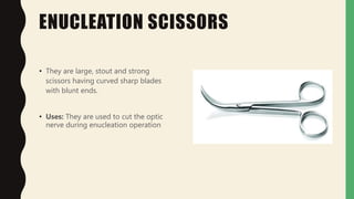 ENUCLEATION SCISSORS
• They are large, stout and strong
scissors having curved sharp blades
with blunt ends.
• Uses: They are used to cut the optic
nerve during enucleation operation
 
