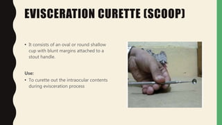 EVISCERATION CURETTE (SCOOP)
• It consists of an oval or round shallow
cup with blunt margins attached to a
stout handle.
Use:
• To curette out the intraocular contents
during evisceration process
 