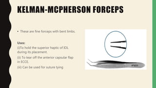 KELMAN-MCPHERSON FORCEPS
• These are fine forceps with bent limbs.
Uses:
(i)To hold the superior haptic of IOL
during its placement.
(ii) To tear off the anterior capsular flap
in ECCE.
(iii) Can be used for suture tying
 