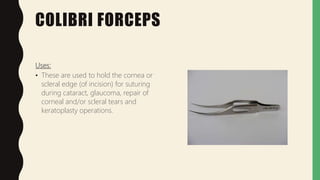 COLIBRI FORCEPS
Uses:
• These are used to hold the cornea or
scleral edge (of incision) for suturing
during cataract, glaucoma, repair of
corneal and/or scleral tears and
keratoplasty operations.
 