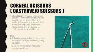 CORNEAL SCISSORS
( CASTRAVEJO SCISSORS )
• Identification -They are fine curved
scissors. Their cutting blades are kept
apart by spring action. They are
available in various shapes and sizes.
Blades are angulated to facilitate
manipulation and are curved to
conform to the curve of limbus.
Uses
• 1. To enlarge corneal or corneoscleral
incision for cataract and keratoplasty
operation
• 2. To cut the scleral or trabecular
in trabeculectomy
 