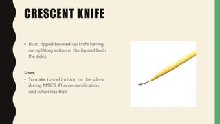 CRESCENT KNIFE
• Blunt tipped beveled-up knife having
cut-splitting action at the tip and both
the sides
Uses:
• To make tunnel incision on the sclera
during MSICS, Phacoemulsification,
and sutureless trab
 