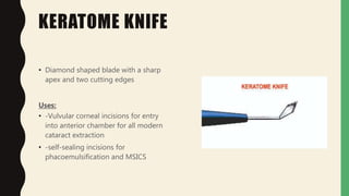 KERATOME KNIFE
• Diamond shaped blade with a sharp
apex and two cutting edges
Uses:
• -Vulvular corneal incisions for entry
into anterior chamber for all modern
cataract extraction
• -self-sealing incisions for
phacoemulsification and MSICS
 