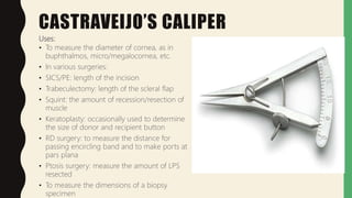 CASTRAVEIJO’S CALIPER
Uses:
• To measure the diameter of cornea, as in
buphthalmos, micro/megalocornea, etc.
• In various surgeries:
• SICS/PE: length of the incision
• Trabeculectomy: length of the scleral flap
• Squint: the amount of recession/resection of
muscle
• Keratoplasty: occasionally used to determine
the size of donor and recipient button
• RD surgery: to measure the distance for
passing encircling band and to make ports at
pars plana
• Ptosis surgery: measure the amount of LPS
resected
• To measure the dimensions of a biopsy
specimen
 