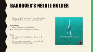 BARAQUER'S NEEDLE HOLDER
• It has a smooth jaw which is curved as well as
straight. It does not have a locking handle.
Advantage:
• Good balance and lightweight.
• It offers desired strength and stability.
Uses:
• For holding fine needles for 8-0 and 10-0
sutures
• May be used for preparing cystitome if Kaltz
needle holder is not available
 