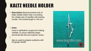 KALTZ NEEDLE HOLDER
• Description:Special pointed ends of
Kaltz needle holder help in providing
for a better grip of needles with locking
handle. The overall length is 140 mm
• Uses:
Used in ophthalmic surgery for holding
needles, to suture relatively larger
structures like lids and superior rectus.
•
Also is used to prepare cystitome with
23 gauge needle
 