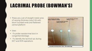 LACRIMAL PROBE (BOWMAN’S)
• These are a set of straight metal wires
of varying thickness (size 0-8) with
blunt rounded ends and flattened
central platform
• Uses:
• -To probe nasolacrimal duct in
congenital blockage
• -To identify the lacrimal sac during
DCT and DCR operations
 