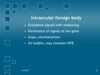 Intraocular foreign body
   • Echodense signals with shadowing
   • Persistence of signals at low gains
   • Glass…reverbe...