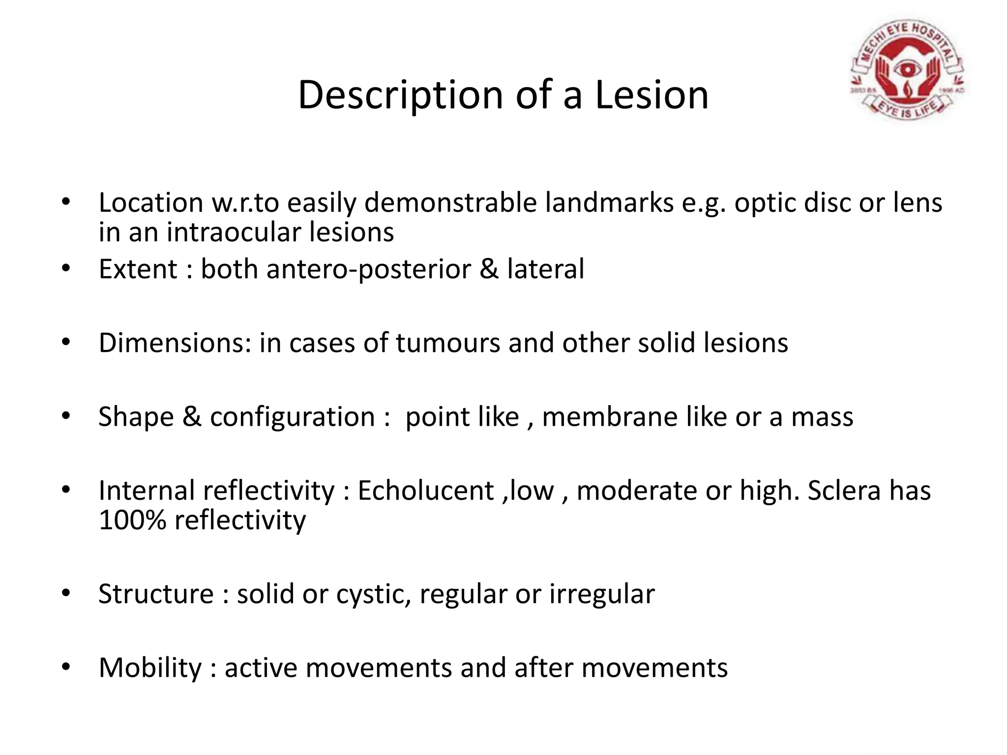 Description of a Lesion
• Location w.r.to easily demonstrable landmarks e.g. optic disc or lens
in an intraocular lesions
• Extent : both antero-posterior & lateral
• Dimensions: in cases of tumours and other solid lesions
• Shape & configuration : point like , membrane like or a mass
• Internal reflectivity : Echolucent ,low , moderate or high. Sclera has
100% reflectivity
• Structure : solid or cystic, regular or irregular
• Mobility : active movements and after movements
 