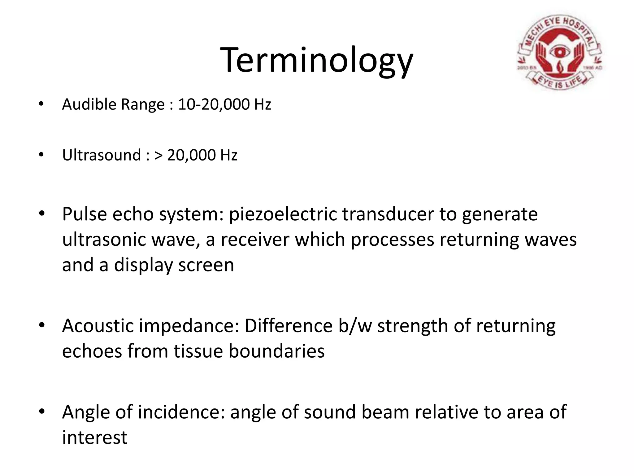 Terminology
• Audible Range : 10-20,000 Hz
• Ultrasound : > 20,000 Hz
• Pulse echo system: piezoelectric transducer to generate
ultrasonic wave, a receiver which processes returning waves
and a display screen
• Acoustic impedance: Difference b/w strength of returning
echoes from tissue boundaries
• Angle of incidence: angle of sound beam relative to area of
interest
 