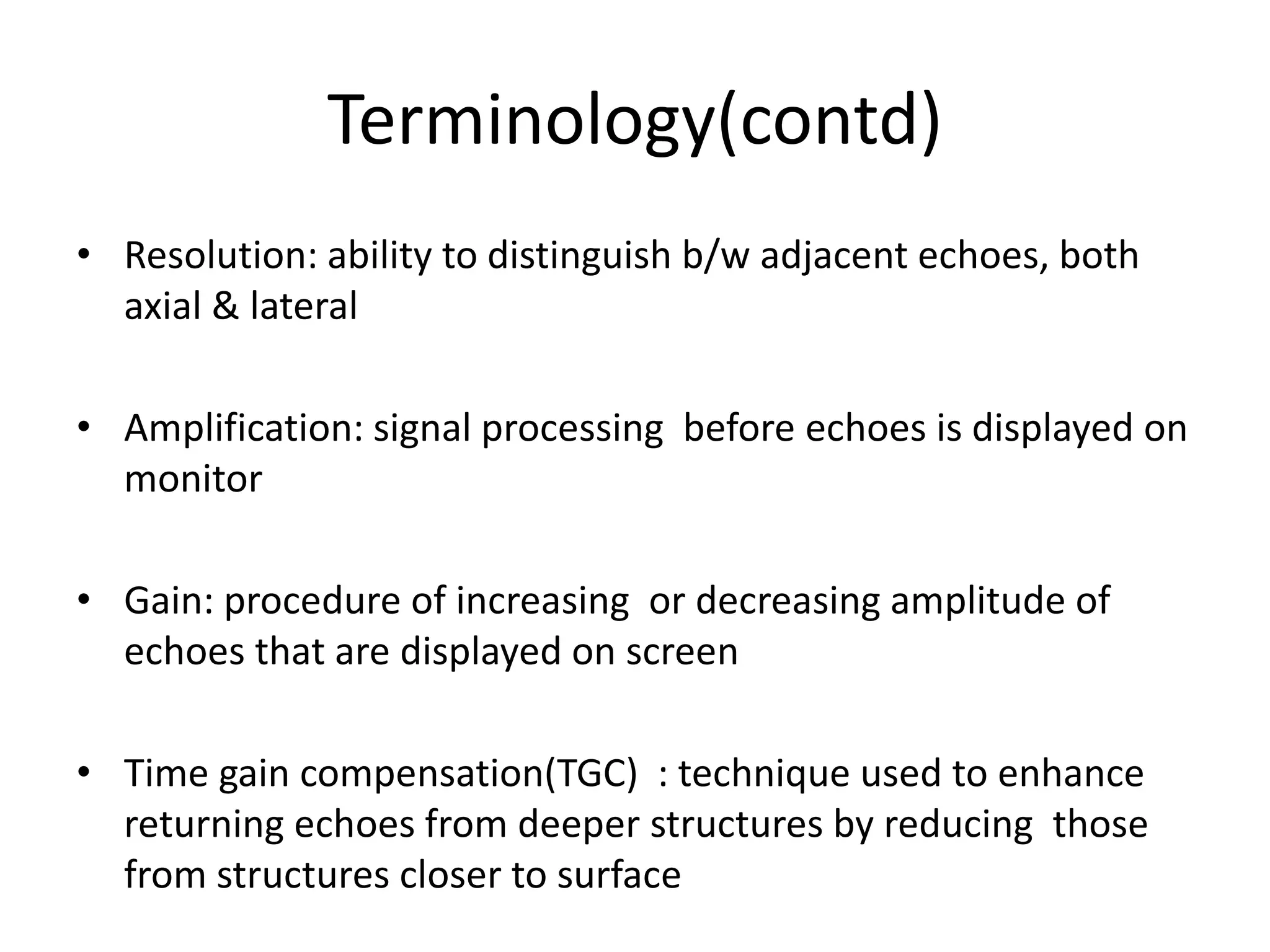 Terminology(contd)
• Resolution: ability to distinguish b/w adjacent echoes, both
axial & lateral
• Amplification: signal processing before echoes is displayed on
monitor
• Gain: procedure of increasing or decreasing amplitude of
echoes that are displayed on screen
• Time gain compensation(TGC) : technique used to enhance
returning echoes from deeper structures by reducing those
from structures closer to surface
 