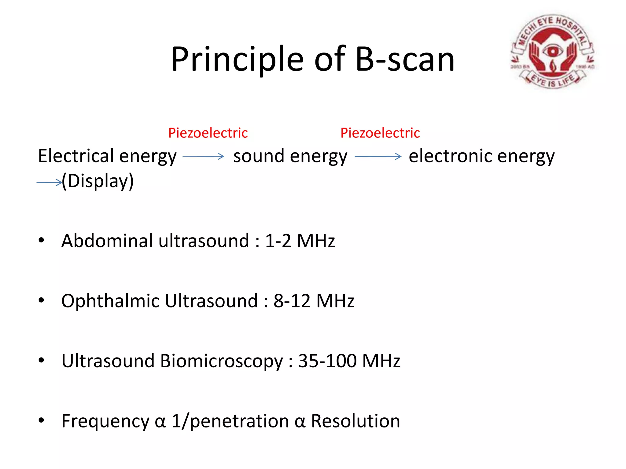 Principle of B-scan
Electrical energy sound energy electronic energy
(Display)
• Abdominal ultrasound : 1-2 MHz
• Ophthalmic Ultrasound : 8-12 MHz
• Ultrasound Biomicroscopy : 35-100 MHz
• Frequency α 1/penetration α Resolution
PiezoelectricPiezoelectric
 
