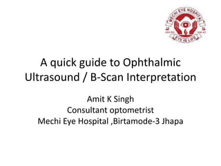 A quick guide to Ophthalmic
Ultrasound / B-Scan Interpretation
Amit K Singh
Consultant optometrist
Mechi Eye Hospital ,Birtamode-3 Jhapa
 