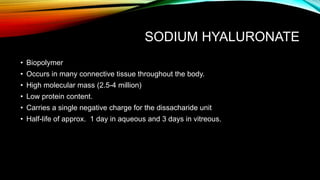 SODIUM HYALURONATE
• Biopolymer
• Occurs in many connective tissue throughout the body.
• High molecular mass (2.5-4 million)
• Low protein content.
• Carries a single negative charge for the dissacharide unit
• Half-life of approx. 1 day in aqueous and 3 days in vitreous.
 