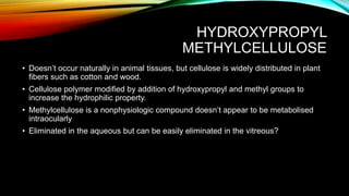 HYDROXYPROPYL
METHYLCELLULOSE
• Doesn’t occur naturally in animal tissues, but cellulose is widely distributed in plant
fibers such as cotton and wood.
• Cellulose polymer modified by addition of hydroxypropyl and methyl groups to
increase the hydrophilic property.
• Methylcellulose is a nonphysiologic compound doesn’t appear to be metabolised
intraocularly
• Eliminated in the aqueous but can be easily eliminated in the vitreous?
 
