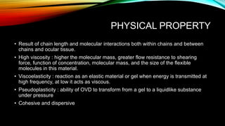 PHYSICAL PROPERTY
• Result of chain length and molecular interactions both within chains and between
chains and ocular tissue.
• High viscosity : higher the molecular mass, greater flow resistance to shearing
force, function of concentration, molecular mass, and the size of the flexible
molecules in this material.
• Viscoelasticity : reaction as an elastic material or gel when energy is transmitted at
high frequency, at low it acts as viscous.
• Pseudoplasticity : ability of OVD to transform from a gel to a liquidlike substance
under pressure
• Cohesive and dispersive
 