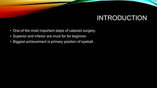 INTRODUCTION
• One of the most important steps of cataract surgery.
• Superior and inferior are must for for beginner.
• Biggest achievement is primary position of eyeball .
 