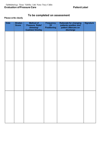 Ophthalmology Tissue Viability Link Nurse Tracy Culkin
Evaluation ofPressure Care PatientLabel
To be completed on assessment
Please write clearly
Date Braden
Score
Method of
Pressure Relief
dressing/
Cushion/ Overlay
Frequency
Of
Positioning
Rationale for changing
patients position and
patient aftercare on
discharge
Signature
 