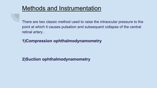 Methods and Instrumentation
There are two classic method used to raise the intraocular pressure to the
point at which it causes pulsation and subsequent collapse of the central
retinal artery .
1)Compression ophthalmodynamometry
2)Suction ophthalmodynamometry
 