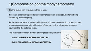 1)Compression ophthalmodynamometry
It is the oldest non invasive method in use.
It uses an externally applied graded compression on the globe,the force being
created by a coiled spring .
As the external force is measured in grams of pressure,conversion scales is used
to transpose pressure into millimeters of mercury,or the intraocular pressure
equivalent to the external force.
The two most common method of compression ophthalmodynamometry are:
A) DIAL OPHTHALMODYNAMOMETRY
B) LINEAR OPHTHALMODYNAMOMETRY
 