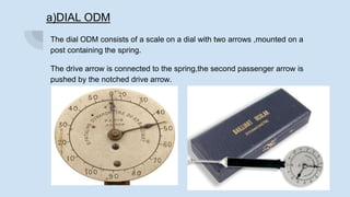 a)DIAL ODM
The dial ODM consists of a scale on a dial with two arrows ,mounted on a
post containing the spring.
The drive arrow is connected to the spring,the second passenger arrow is
pushed by the notched drive arrow.
 