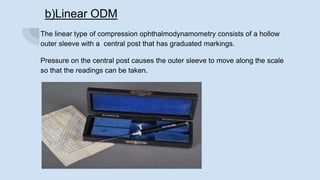 b)Linear ODM
The linear type of compression ophthalmodynamometry consists of a hollow
outer sleeve with a central post that has graduated markings.
Pressure on the central post causes the outer sleeve to move along the scale
so that the readings can be taken.
 