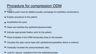 Procedure for compression ODM
Patients pupil must be dilated.(usually cycloplegic & mydriatics combination).
Explain procedure to the patient.
Anesthetize the eyes.
Clean and sterilize the ophthalmodynamometer.
Indicate appropriate fixation point to the patient.
Place footplate of the ODM temporally,close to the equator.
Visualize the optic nerve head with ophthalmoscope(either direct or indirect).
Gradually increase the pressure(steady rate).
Look for venous pulsations from the ophthalmoscope.
 