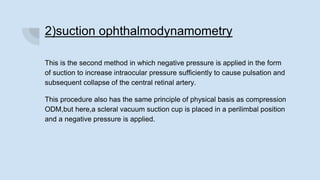 2)suction ophthalmodynamometry
This is the second method in which negative pressure is applied in the form
of suction to increase intraocular pressure sufficiently to cause pulsation and
subsequent collapse of the central retinal artery.
This procedure also has the same principle of physical basis as compression
ODM,but here,a scleral vacuum suction cup is placed in a perilimbal position
and a negative pressure is applied.
 