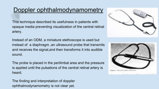 Doppler ophthalmodynamometry
This technique described its usefulness in patients with
opaque media preventing visualization of the central retinal
artery.
Instead of an ODM, a miniature stethoscope is used but
instead of a diaphragm ,an ultrasound probe that transmits
and receives the signal,and then transforms it into audible
sound.
The probe is placed in the perilimbal area and the pressure
is applied until the pulsations of the central retinal artery is
heard.
The finding and interpretation of doppler
ophthalmodynamometry is not clear yet.
 