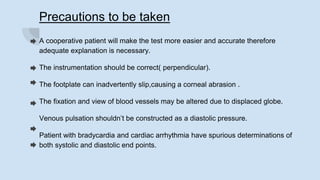 Precautions to be taken
A cooperative patient will make the test more easier and accurate therefore
adequate explanation is necessary.
The instrumentation should be correct( perpendicular).
The footplate can inadvertently slip,causing a corneal abrasion .
The fixation and view of blood vessels may be altered due to displaced globe.
Venous pulsation shouldn’t be constructed as a diastolic pressure.
Patient with bradycardia and cardiac arrhythmia have spurious determinations of
both systolic and diastolic end points.
 