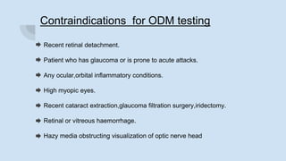 Contraindications for ODM testing
Recent retinal detachment.
Patient who has glaucoma or is prone to acute attacks.
Any ocular,orbital inflammatory conditions.
High myopic eyes.
Recent cataract extraction,glaucoma filtration surgery,iridectomy.
Retinal or vitreous haemorrhage.
Hazy media obstructing visualization of optic nerve head
 