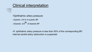 Clinical interpretation
•Ophthalmic artery pressure
–Systolic: 3/4 th of systolic BP
–Diastolic: 2/3
th of diastolic BP
•If ophthalmic artery pressure is less than 50% of the corresponding BP,
internal carotid artery obstruction is suspected.
 
