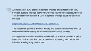 A difference of 10% between diastolic findings or a difference of 15%
between systolic findings between two eyes could be suspected,whereas
15% difference in diastolic & 20% in systolic findings could be taken as
suspect.
(https://doi.org/10.1016/S0025-7125(16)34244-4)
The suspected patient’s medical history and other examinations must be
considered before testing for carotid artery occlusive disease.
Although interpretation may be a shade difficult in some patients,it yields
important clinical data that can be used as a screening test before the
invasive arteriography procedure.
 