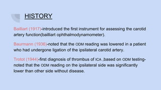 HISTORY
Bailliart (1917)-introduced the first instrument for assessing the carotid
artery function(bailliart ophthalmodynamometer).
Baurmann (1936)-noted that the ODM reading was lowered in a patient
who had undergone ligation of the ipsilateral carotid artery.
Trotot (1944)-first diagnosis of thrombus of ICA ,based on ODM testing-
noted that the ODM reading on the ipsilateral side was significantly
lower than other side without disease.
 