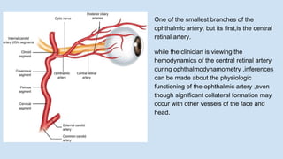 One of the smallest branches of the
ophthalmic artery, but its first,is the central
retinal artery.
while the clinician is viewing the
hemodynamics of the central retinal artery
during ophthalmodynamometry ,inferences
can be made about the physiologic
functioning of the ophthalmic artery ,even
though significant collateral formation may
occur with other vessels of the face and
head.
 