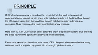 PRINCIPLE
Ophthalmodynamometry is based on the principle that due to direct anatomical
communication of internal carotid artery with ophthalmic artery ,if the blood flow through
the ICA is decreased then the blood flow through ophthalmic artery artery is also
decreased.Thus, measures the relative ophthalmic artery pressure.
More than 90 % of CA occlusion occur below the origin of ophthalmic artery, thus affecting
the blood flow into the ophthalmic artery and retinal arterioles.
Pressure is exerted on the sclera to increase IOP to the point where central retinal artery
collapses and it is supplied by greater blood through ophthalmic artery.
 